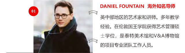 DANIEL FOUNTAIN 海外知名導(dǎo)師:英中部地區(qū)的藝術(shù)家和講師。多年教學(xué)經(jīng)驗(yàn)。在倫敦國(guó)王學(xué)院獲得藝術(shù)管理碩士學(xué)位，是泰特美術(shù)館和V&A博物館的項(xiàng)目專(zhuān)業(yè)團(tuán)隊(duì)工作人員。